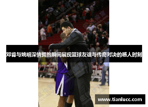 邓肯与姚明深情拥抱瞬间展现篮球友谊与传奇对决的感人时刻